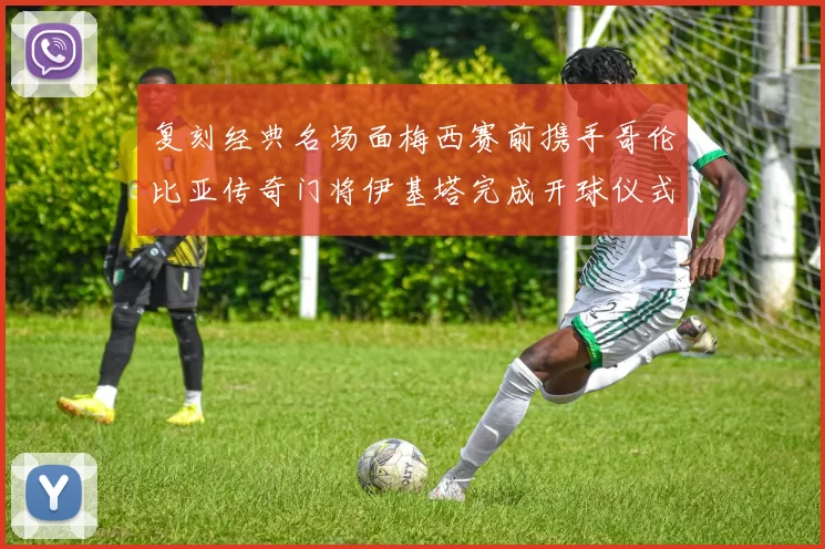 复刻经典名场面梅西赛前携手哥伦比亚传奇门将伊基塔完成开球仪式