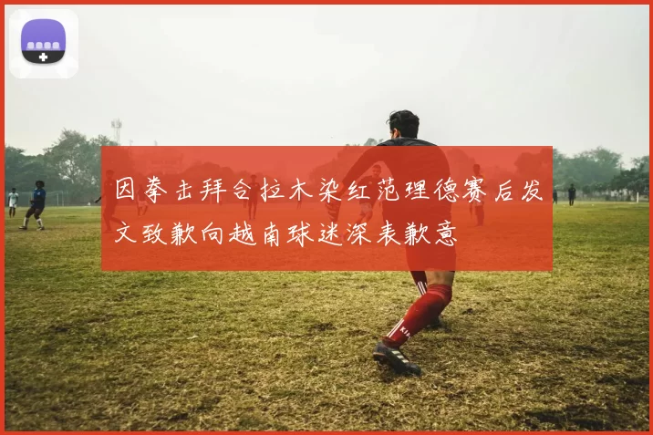 因拳击拜合拉木染红范理德赛后发文致歉向越南球迷深表歉意